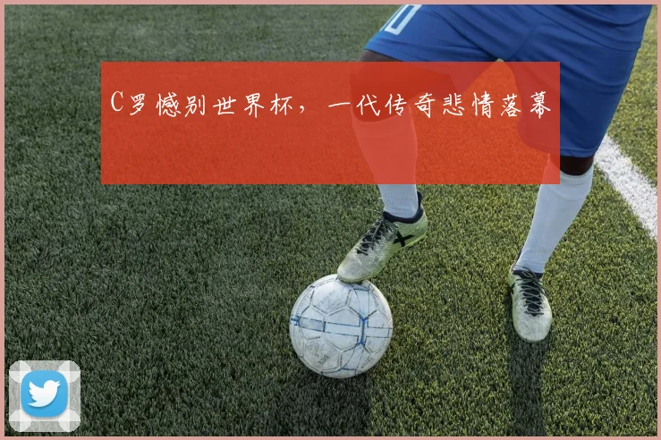 C罗憾别世界杯，一代传奇悲情落幕