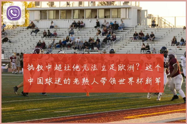 执教中超让他无法立足欧洲?这个中国球迷的老熟人带领世界杯新军成为焦点