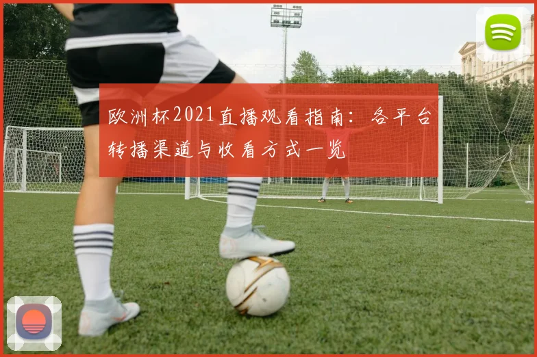 欧洲杯2021直播观看指南:各平台转播渠道与收看方式一览