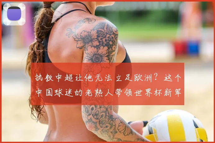 执教中超让他无法立足欧洲?这个中国球迷的老熟人带领世界杯新军成为焦点