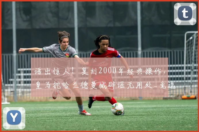 语出惊人!复刻2000年经典操作,皇马挖哈兰德曼城辟谣无用处_竞选_里克尔梅_菲戈