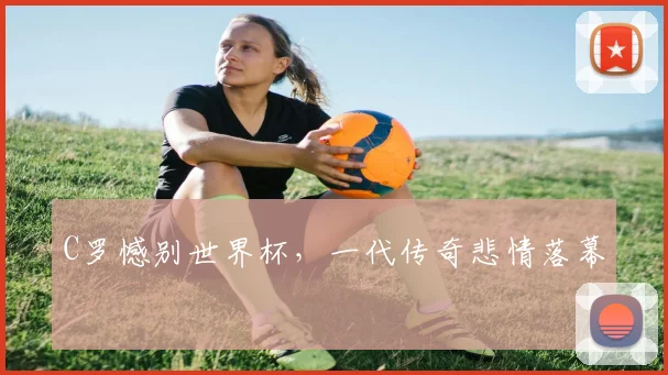 C罗憾别世界杯,一代传奇悲情落幕
