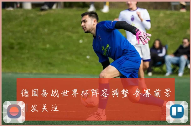 德国备战世界杯阵容调整 参赛前景引发关注