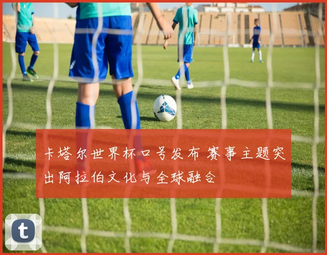卡塔尔世界杯口号发布 赛事主题突出阿拉伯文化与全球融合